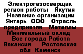 Электрогазосварщик(регион работы - Якутия) › Название организации ­ Янтарь, ООО › Отрасль предприятия ­ Металлы › Минимальный оклад ­ 1 - Все города Работа » Вакансии   . Ростовская обл.,Каменск-Шахтинский г.